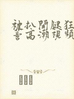 被扒开腿狂揉花蒂高潮视频