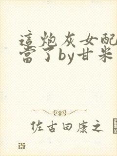 这炮灰女配我不当了by甘米儿免费阅读封面