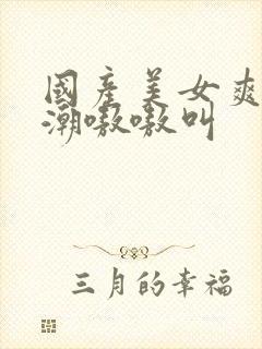 国产美女爽到高潮嗷嗷叫