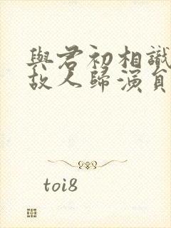 与君初相识犹如故人归演员表封面