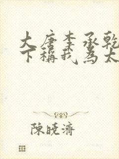 大唐李承乾请陛下称我为太子全文阅读全文