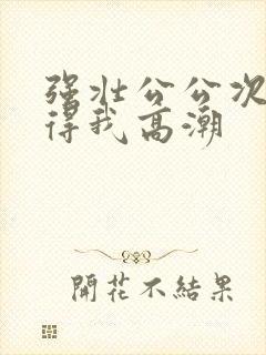 强壮公公次次弄得我高潮