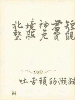 北境神君短剧完整版免费观看