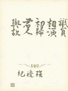 与君初相识恰似故人归演员表