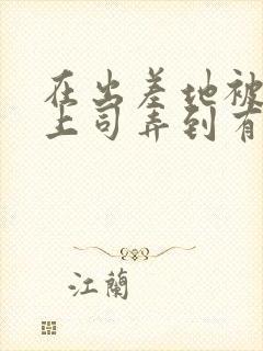 在出差地被变态上司弄到有感觉的女职员电影