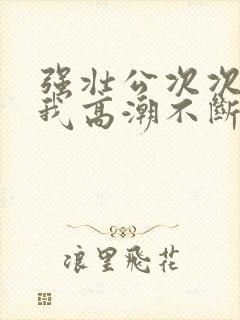 强壮公次次弄得我高潮不断网站