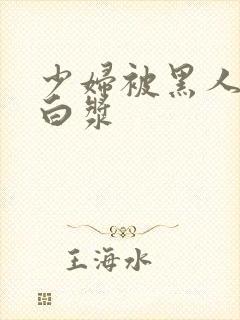 少妇被黑人喷入白浆