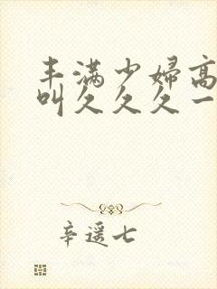 丰满少妇高潮惨叫久久久一