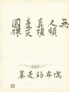 国产真人无遮挡裸交视频