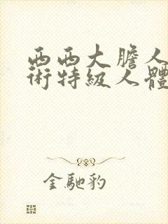 西西大胆人体艺术特级人体艺术