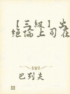 【三级】出差被绝伦上司在线观看