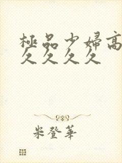 极品少妇高潮久久久久久