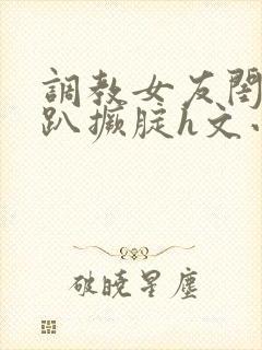 调教女友闺蜜跪趴撅腚h文小舞