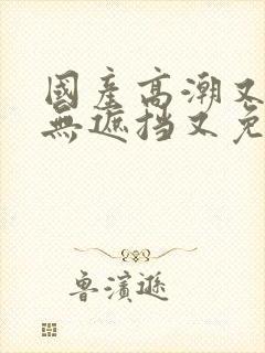 国产高潮又爽又无遮挡又免费