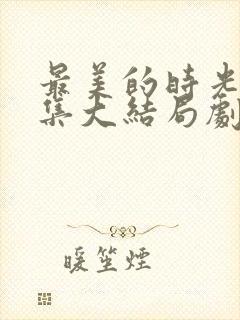 最美的时光50集大结局剧情介绍