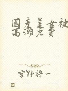 国产美女被爽到高潮免费