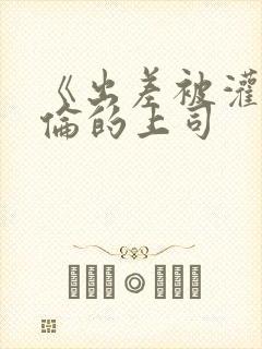 《出差被灌醉绝伦的上司