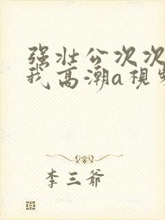 强壮公次次弄得我高潮a视频