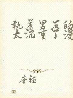 执着男友的溺爱太沉重了漫画免费阅读