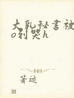 大乳秘书被cao到哭h