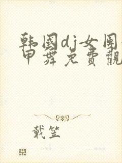 韩国dj女团卸甲舞免费观看完整版高清