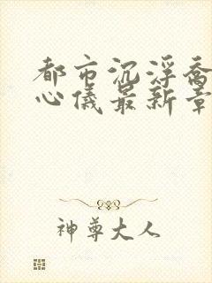 都市沉浮乔梁叶心仪最新章节列表