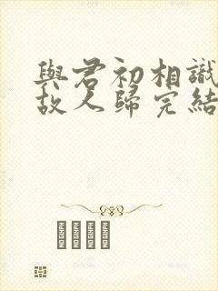 与君初相识犹如故人归完结了吗