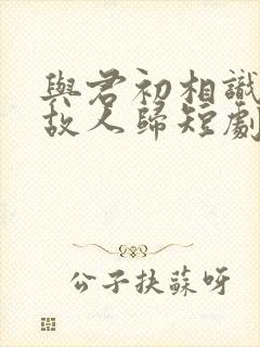 与君初相识犹如故人归短剧在线观看
