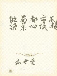 做局都市风云乔梁叶心仪超前更新