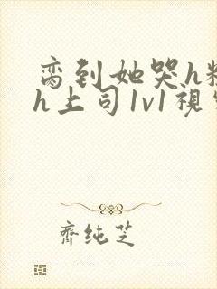 脔到她哭h粗话h上司1v1视频