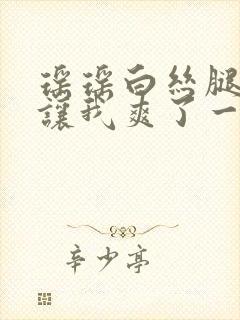 瑶瑶白丝腿张开让我爽了一夜