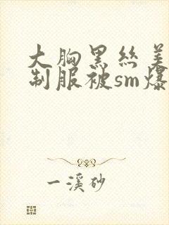 大胸黑丝美女穿制服被sm爆操