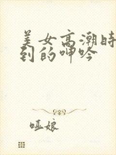 美女高潮时被爽到的呻吟