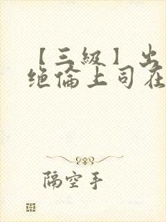 【三级】出差被绝伦上司在线观看