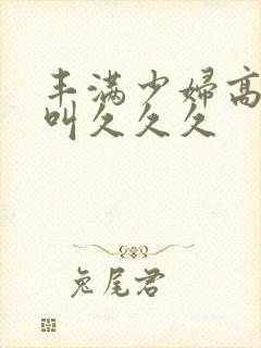 丰满少妇高潮惨叫久久久