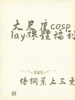 大尺度cosplay裸体福利