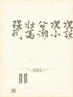 强壮公次次弄得我高潮小说