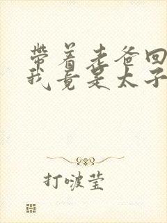 带着老爸回古代我竟是太子短剧免费观看