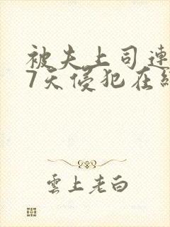 被夫上司连续被7天侵犯在线观看