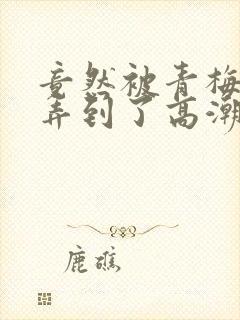 竟然被青梅竹马弄到了高潮漫画