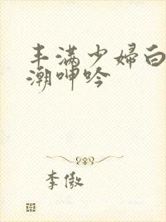 丰满少妇白浆高潮呻吟