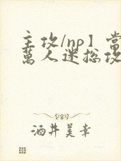 主攻/np】当万人迷总攻成为路人炮灰后