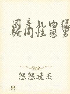 国产肌肉猛男猛骚同性恋男视频