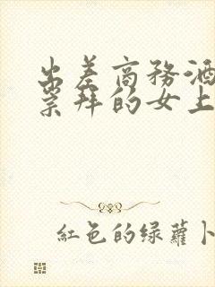 出差商务酒店和崇拜的女上司同屋