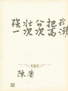 强壮公把我弄的一次次高潮