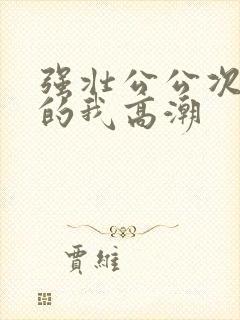 强壮公公次次弄的我高潮