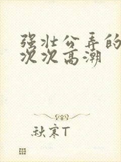 强壮公弄的校花次次高潮