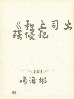 《和上司出差被强侵犯