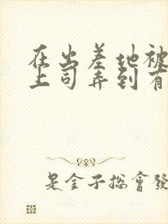 在出差地被变态上司弄到有感觉的女职员