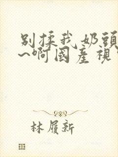 别揉我奶头~嗯~啊国产视频